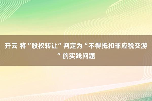 开云 将“股权转让”判定为“不得抵扣非应税交游”的实践问题
