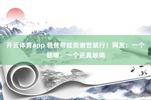 开云体育app 爸爸带娃能谢世就行！网友：一个敢喂，一个还真敢喝