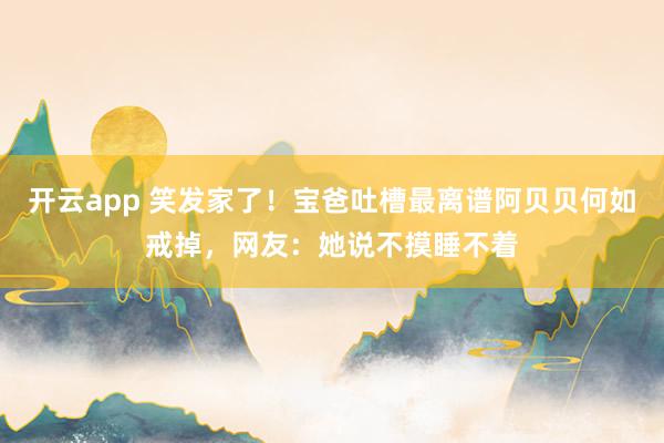 开云app 笑发家了！宝爸吐槽最离谱阿贝贝何如戒掉，网友：她说不摸睡不着