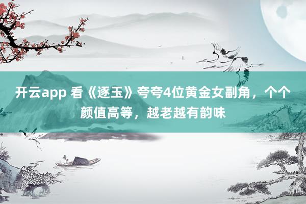 开云app 看《逐玉》夸夸4位黄金女副角，个个颜值高等，越老越有韵味