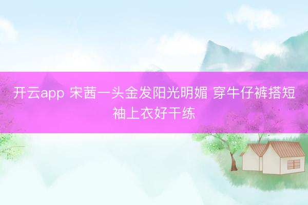 开云app 宋茜一头金发阳光明媚 穿牛仔裤搭短袖上衣好干练