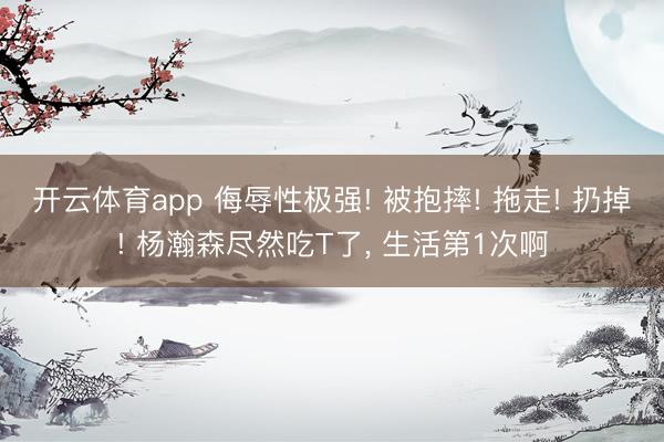 开云体育app 侮辱性极强! 被抱摔! 拖走! 扔掉! 杨瀚森尽然吃T了, 生活第1次啊