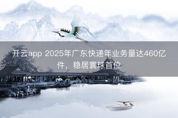 开云app 2025年广东快递年业务量达460亿件，稳居寰球首位