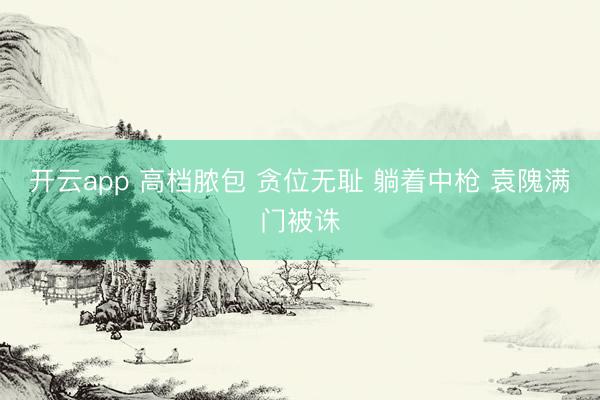 开云app 高档脓包 贪位无耻 躺着中枪 袁隗满门被诛