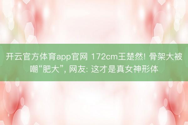 开云官方体育app官网 172cm王楚然! 骨架大被嘲“肥大”, 网友: 这才是真女神形体