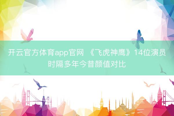 开云官方体育app官网 《飞虎神鹰》14位演员时隔多年今昔颜值对比