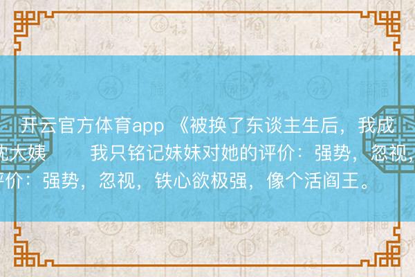 开云官方体育app 《被换了东谈主生后，我成了京圈皇太女的继女》沈大姨 　　我只铭记妹妹对她的评价：强势，忽视，铁心欲极强，像个活阎王。 　　活阎王。