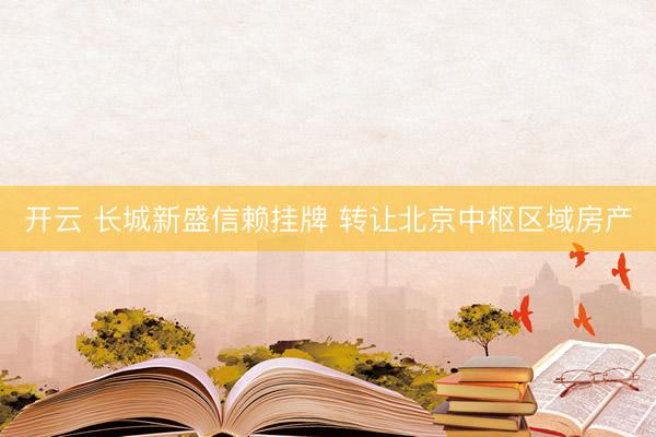 开云 长城新盛信赖挂牌 转让北京中枢区域房产