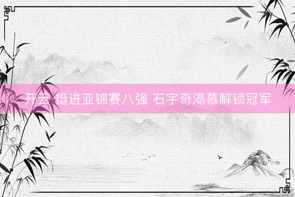 开云 挺进亚锦赛八强 石宇奇渴慕解锁冠军