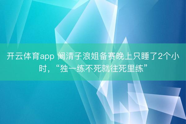 开云体育app 阚清子浪姐备赛晚上只睡了2个小时，“独一练不死就往死里练”