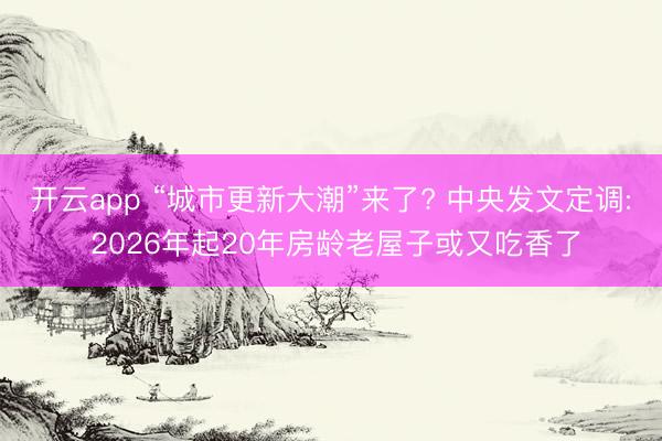 开云app “城市更新大潮”来了? 中央发文定调: 2026年起20年房龄老屋子或又吃香了