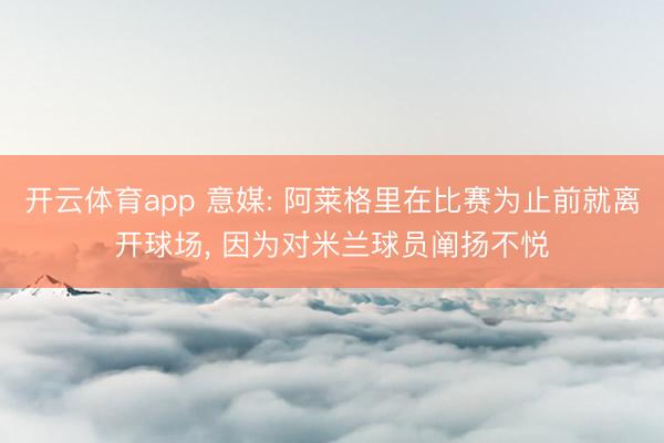开云体育app 意媒: 阿莱格里在比赛为止前就离开球场, 因为对米兰球员阐扬不悦