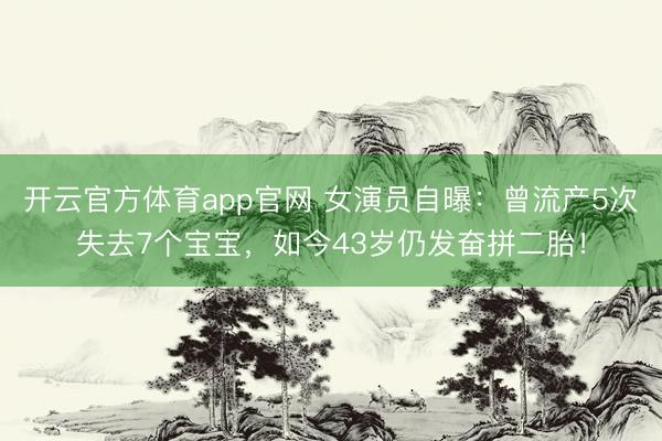 开云官方体育app官网 女演员自曝：曾流产5次失去7个宝宝，如今43岁仍发奋拼二胎！