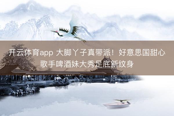 开云体育app 大脚丫子真带派！好意思国甜心歌手啤酒妹大秀足底新纹身