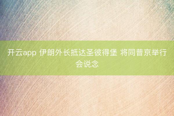 开云app 伊朗外长抵达圣彼得堡 将同普京举行会说念